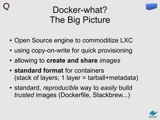 Docker-what?
The Big Picture
●

Open Source engine to commoditize LXC

●

using copy-on-write for quick provisioning

●

allowing to create and share images

●

●

standard format for containers
(stack of layers; 1 layer = tarball+metadata)
standard, reproducible way to easily build
trusted images (Dockerfile, Stackbrew...)

 