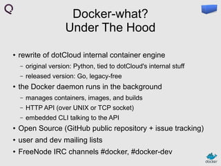 Docker-what?
Under The Hood
●

rewrite of dotCloud internal container engine
–
–

●

original version: Python, tied to dotCloud's internal stuff
released version: Go, legacy-free

the Docker daemon runs in the background
–

manages containers, images, and builds

–

HTTP API (over UNIX or TCP socket)

–

embedded CLI talking to the API

●

Open Source (GitHub public repository + issue tracking)

●

user and dev mailing lists

●

FreeNode IRC channels #docker, #docker-dev

 