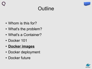 Outline
●

Whom is this for?

●

What's the problem?

●

What's a Container?

●

Docker 101

●

Docker images

●

Docker deployment

●

Docker future

 