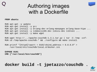 Authoring images
with a Dockerfile
FROM ubuntu
RUN
RUN
RUN
RUN
RUN

apt-get
apt-get
apt-get
apt-get
apt-get

-y update
install -y
install -y
install -y
install -y

g++
erlang-dev erlang-manpages erlang-base-hipe ...
libmozjs185-dev libicu-dev libtool ...
make wget

RUN wget http://.../apache-couchdb-1.3.1.tar.gz | tar -C /tmp -zxfRUN cd /tmp/apache-couchdb-* && ./configure && make install
RUN printf "[httpd]nport = 8101nbind_address = 0.0.0.0" >
/usr/local/etc/couchdb/local.d/docker.ini
EXPOSE 8101
CMD ["/usr/local/bin/couchdb"]

docker build -t jpetazzo/couchdb .

 