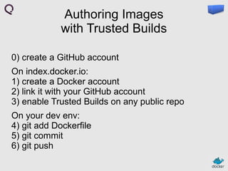 Authoring Images
with Trusted Builds
0) create a GitHub account
On index.docker.io:
1) create a Docker account
2) link it with your GitHub account
3) enable Trusted Builds on any public repo
On your dev env:
4) git add Dockerfile
5) git commit
6) git push

 