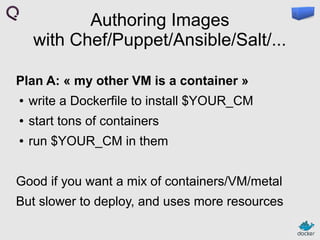 Authoring Images
with Chef/Puppet/Ansible/Salt/...
Plan A: « my other VM is a container »
●

write a Dockerfile to install $YOUR_CM

●

start tons of containers

●

run $YOUR_CM in them

Good if you want a mix of containers/VM/metal
But slower to deploy, and uses more resources

 