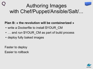 Authoring Images
with Chef/Puppet/Ansible/Salt/...
Plan B: « the revolution will be containerized »
●

write a Dockerfile to install $YOUR_CM

●

… and run $YOUR_CM as part of build process

●

deploy fully baked images

Faster to deploy
Easier to rollback

 