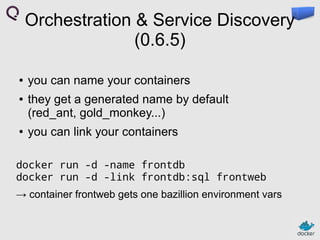 Orchestration & Service Discovery
(0.6.5)
●
●

●

you can name your containers
they get a generated name by default
(red_ant, gold_monkey...)
you can link your containers

docker run -d -name frontdb
docker run -d -link frontdb:sql frontweb
→ container frontweb gets one bazillion environment vars

 