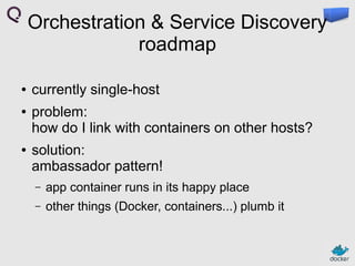 Orchestration & Service Discovery
roadmap
●
●

●

currently single-host
problem:
how do I link with containers on other hosts?
solution:
ambassador pattern!
–

app container runs in its happy place

–

other things (Docker, containers...) plumb it

 