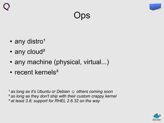 Ops
●

any distro¹

●

any cloud²

●

any machine (physical, virtual...)

●

recent kernels³

¹ as long as it's Ubuntu or Debian ☺ others coming soon
² as long as they don't ship with their custom crappy kernel
³ at least 3.8; support for RHEL 2.6.32 on the way

 