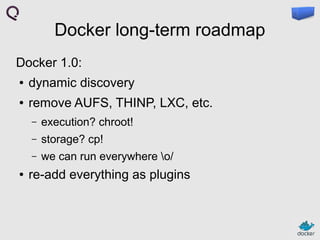 Docker long-term roadmap
Docker 1.0:
●

dynamic discovery

●

remove AUFS, THINP, LXC, etc.
–
–

storage? cp!

–
●

execution? chroot!
we can run everywhere o/

re-add everything as plugins

 