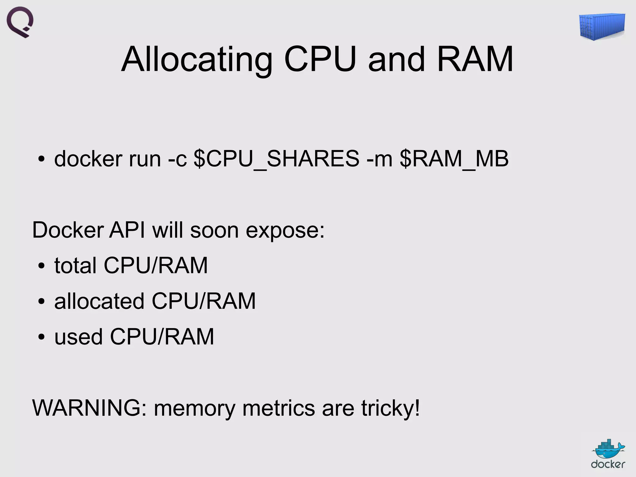 Allocating CPU and RAM
●

docker run -c $CPU_SHARES -m $RAM_MB

Docker API will soon expose:
●

total CPU/RAM

●

allocated CPU/RAM

●

used CPU/RAM

WARNING: memory metrics are tricky!

 