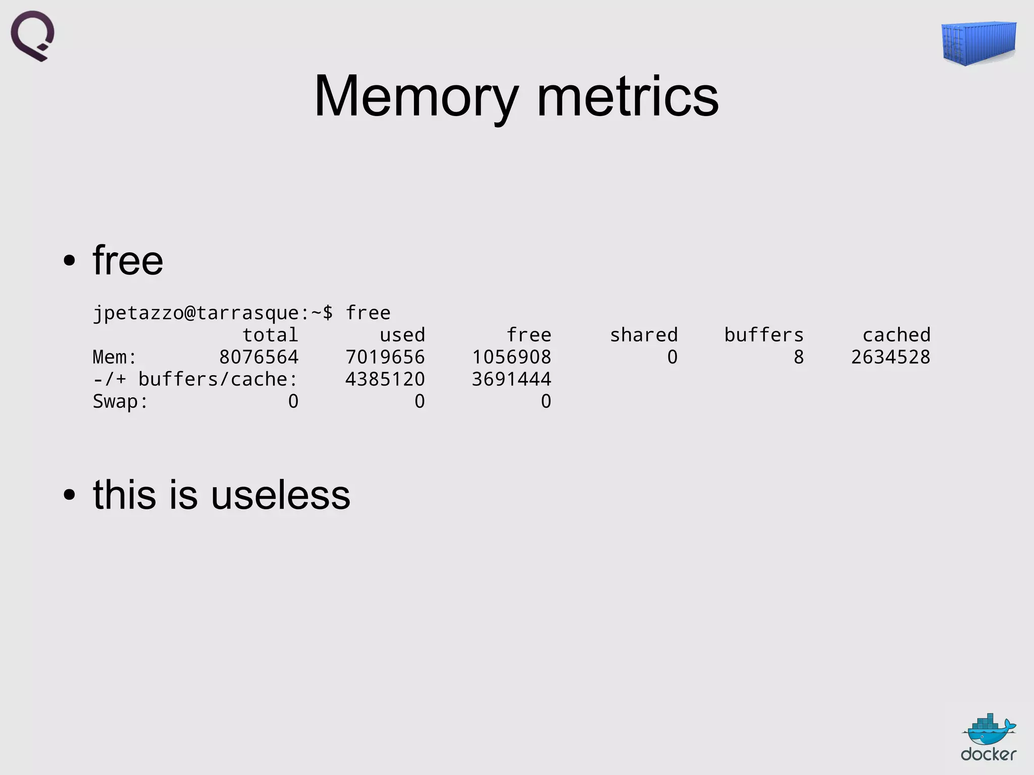 Memory metrics
●

free
jpetazzo@tarrasque:~$ free
total
used
Mem:
8076564
7019656
-/+ buffers/cache:
4385120
Swap:
0
0

●

this is useless

free
1056908
3691444
0

shared
0

buffers
8

cached
2634528

 