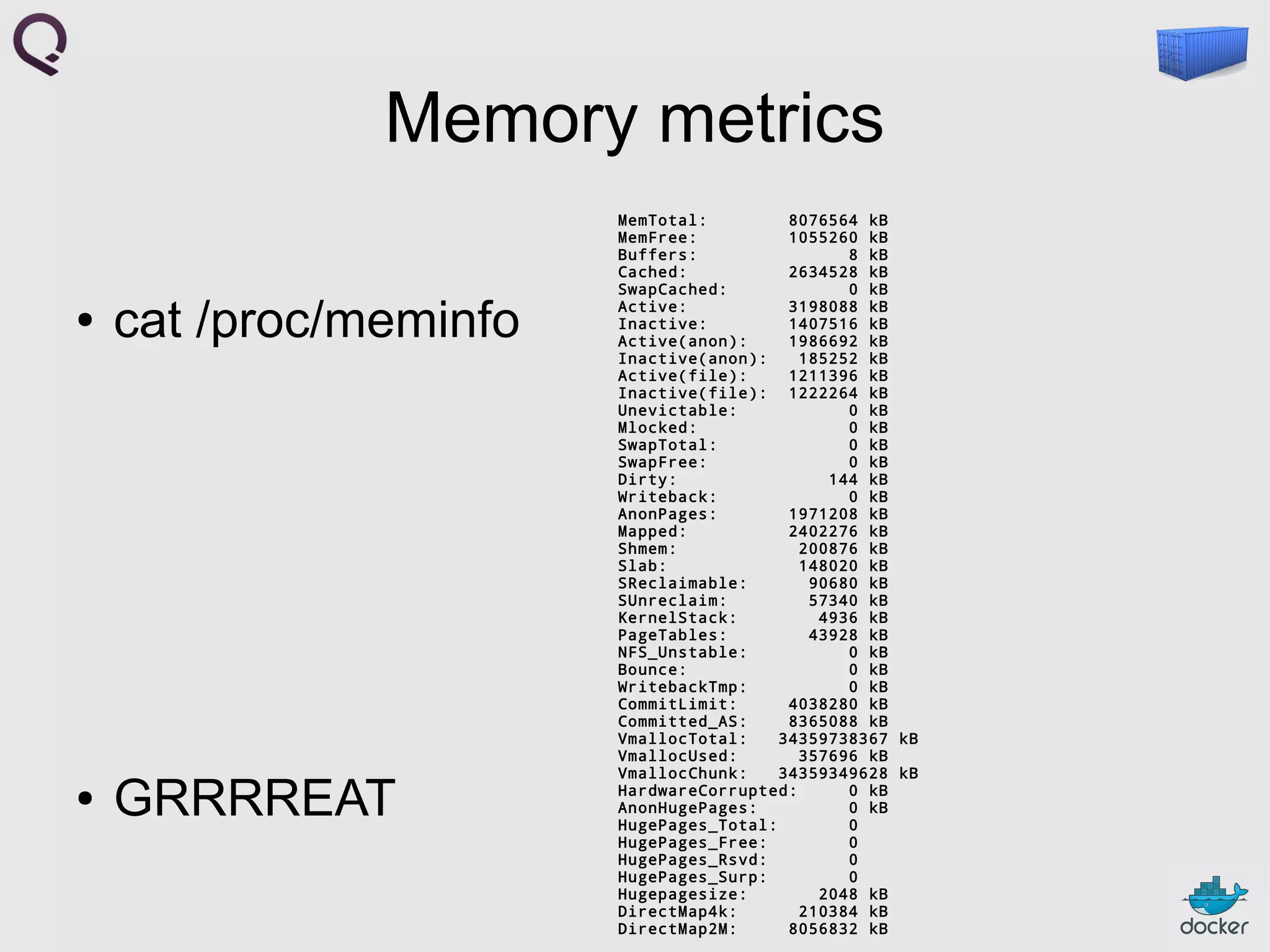 Memory metrics
●

cat /proc/meminfo

●

GRRRREAT

MemTotal:
8076564 kB
MemFree:
1055260 kB
Buffers:
8 kB
Cached:
2634528 kB
SwapCached:
0 kB
Active:
3198088 kB
Inactive:
1407516 kB
Active(anon):
1986692 kB
Inactive(anon):
185252 kB
Active(file):
1211396 kB
Inactive(file): 1222264 kB
Unevictable:
0 kB
Mlocked:
0 kB
SwapTotal:
0 kB
SwapFree:
0 kB
Dirty:
144 kB
Writeback:
0 kB
AnonPages:
1971208 kB
Mapped:
2402276 kB
Shmem:
200876 kB
Slab:
148020 kB
SReclaimable:
90680 kB
SUnreclaim:
57340 kB
KernelStack:
4936 kB
PageTables:
43928 kB
NFS_Unstable:
0 kB
Bounce:
0 kB
WritebackTmp:
0 kB
CommitLimit:
4038280 kB
Committed_AS:
8365088 kB
VmallocTotal:
34359738367 kB
VmallocUsed:
357696 kB
VmallocChunk:
34359349628 kB
HardwareCorrupted:
0 kB
AnonHugePages:
0 kB
HugePages_Total:
0
HugePages_Free:
0
HugePages_Rsvd:
0
HugePages_Surp:
0
Hugepagesize:
2048 kB
DirectMap4k:
210384 kB
DirectMap2M:
8056832 kB

 