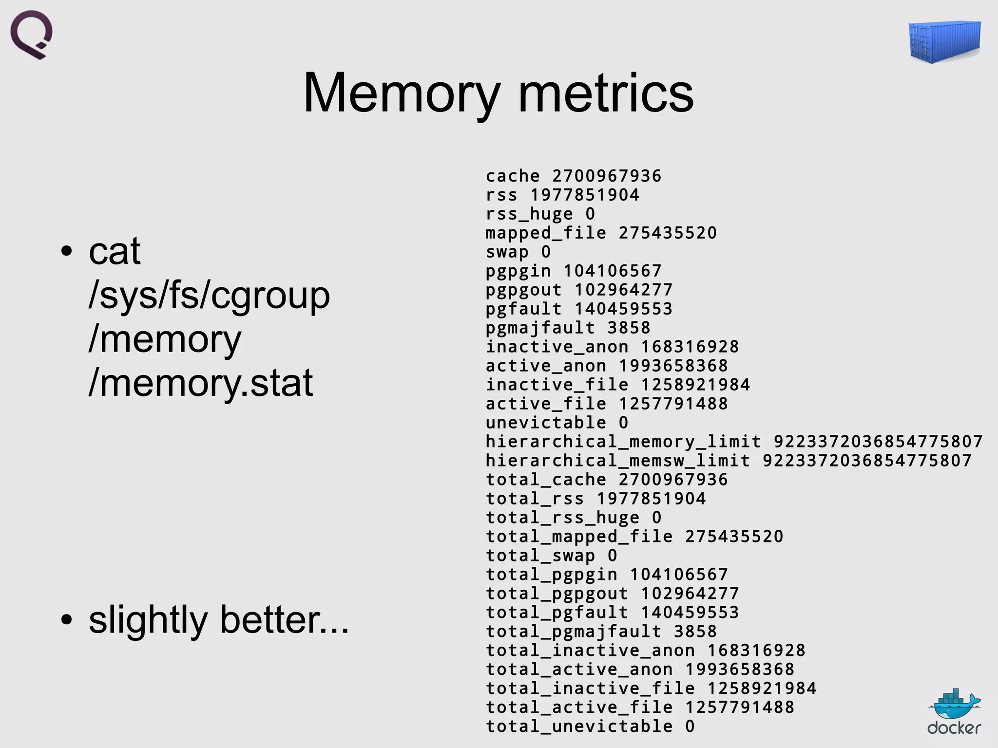 Memory metrics
●

●

cat
/sys/fs/cgroup
/memory
/memory.stat

slightly better...

cache 2700967936
rss 1977851904
rss_huge 0
mapped_file 275435520
swap 0
pgpgin 104106567
pgpgout 102964277
pgfault 140459553
pgmajfault 3858
inactive_anon 168316928
active_anon 1993658368
inactive_file 1258921984
active_file 1257791488
unevictable 0
hierarchical_memory_limit 9223372036854775807
hierarchical_memsw_limit 9223372036854775807
total_cache 2700967936
total_rss 1977851904
total_rss_huge 0
total_mapped_file 275435520
total_swap 0
total_pgpgin 104106567
total_pgpgout 102964277
total_pgfault 140459553
total_pgmajfault 3858
total_inactive_anon 168316928
total_active_anon 1993658368
total_inactive_file 1258921984
total_active_file 1257791488
total_unevictable 0

 