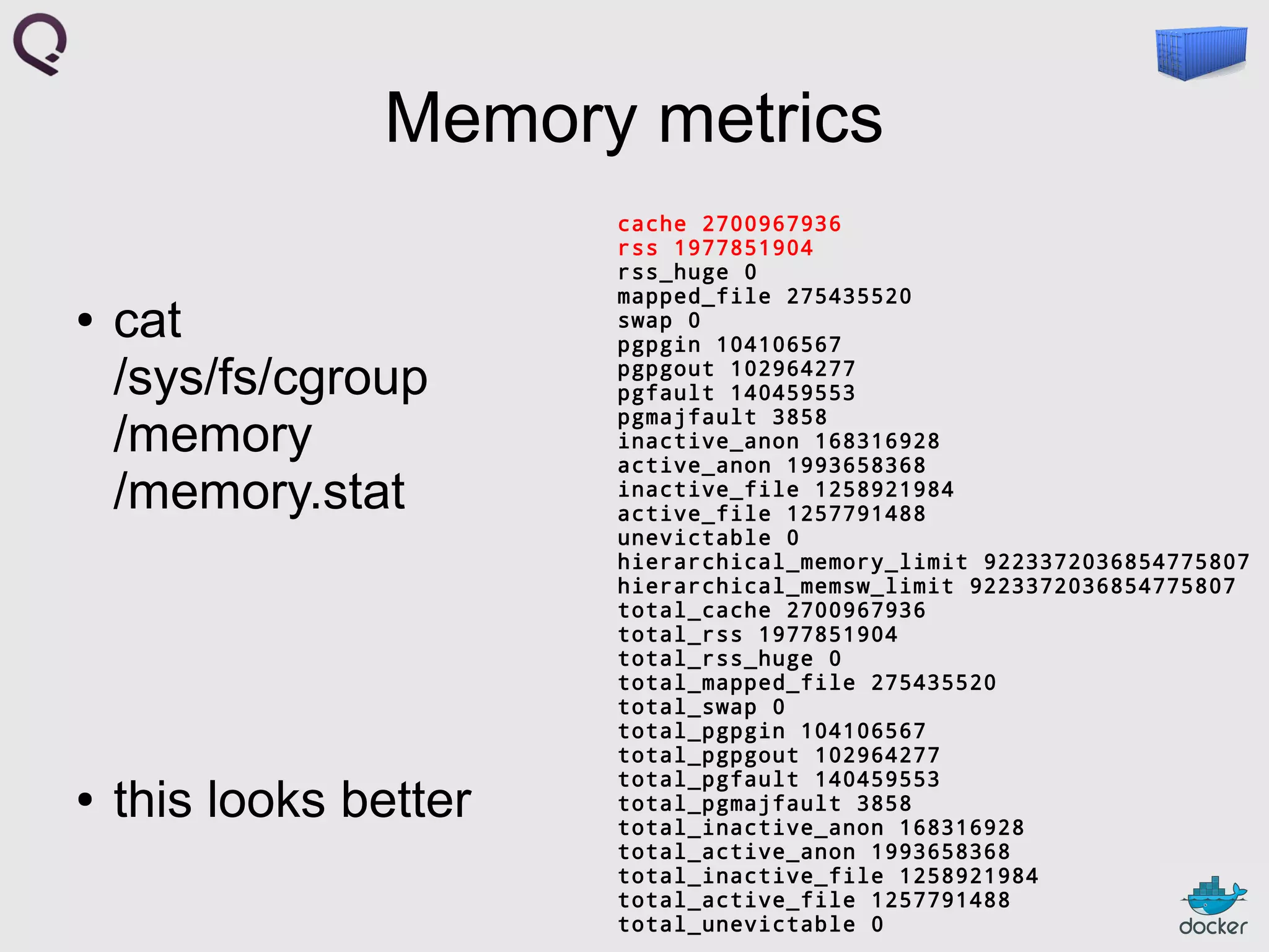 Memory metrics
●

●

cat
/sys/fs/cgroup
/memory
/memory.stat

this looks better

cache 2700967936
rss 1977851904
rss_huge 0
mapped_file 275435520
swap 0
pgpgin 104106567
pgpgout 102964277
pgfault 140459553
pgmajfault 3858
inactive_anon 168316928
active_anon 1993658368
inactive_file 1258921984
active_file 1257791488
unevictable 0
hierarchical_memory_limit 9223372036854775807
hierarchical_memsw_limit 9223372036854775807
total_cache 2700967936
total_rss 1977851904
total_rss_huge 0
total_mapped_file 275435520
total_swap 0
total_pgpgin 104106567
total_pgpgout 102964277
total_pgfault 140459553
total_pgmajfault 3858
total_inactive_anon 168316928
total_active_anon 1993658368
total_inactive_file 1258921984
total_active_file 1257791488
total_unevictable 0

 