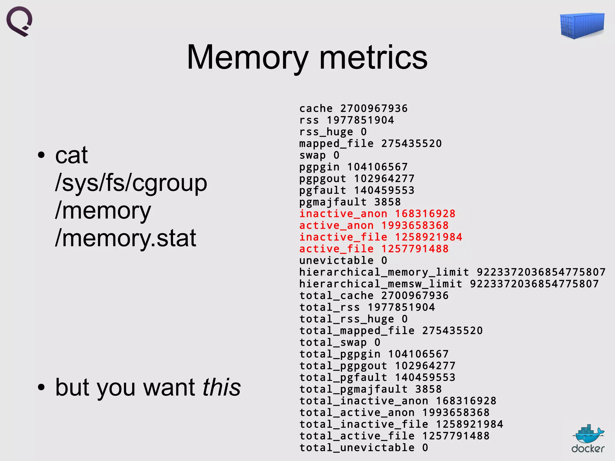 Memory metrics
●

●

cat
/sys/fs/cgroup
/memory
/memory.stat

but you want this

cache 2700967936
rss 1977851904
rss_huge 0
mapped_file 275435520
swap 0
pgpgin 104106567
pgpgout 102964277
pgfault 140459553
pgmajfault 3858
inactive_anon 168316928
active_anon 1993658368
inactive_file 1258921984
active_file 1257791488
unevictable 0
hierarchical_memory_limit 9223372036854775807
hierarchical_memsw_limit 9223372036854775807
total_cache 2700967936
total_rss 1977851904
total_rss_huge 0
total_mapped_file 275435520
total_swap 0
total_pgpgin 104106567
total_pgpgout 102964277
total_pgfault 140459553
total_pgmajfault 3858
total_inactive_anon 168316928
total_active_anon 1993658368
total_inactive_file 1258921984
total_active_file 1257791488
total_unevictable 0

 