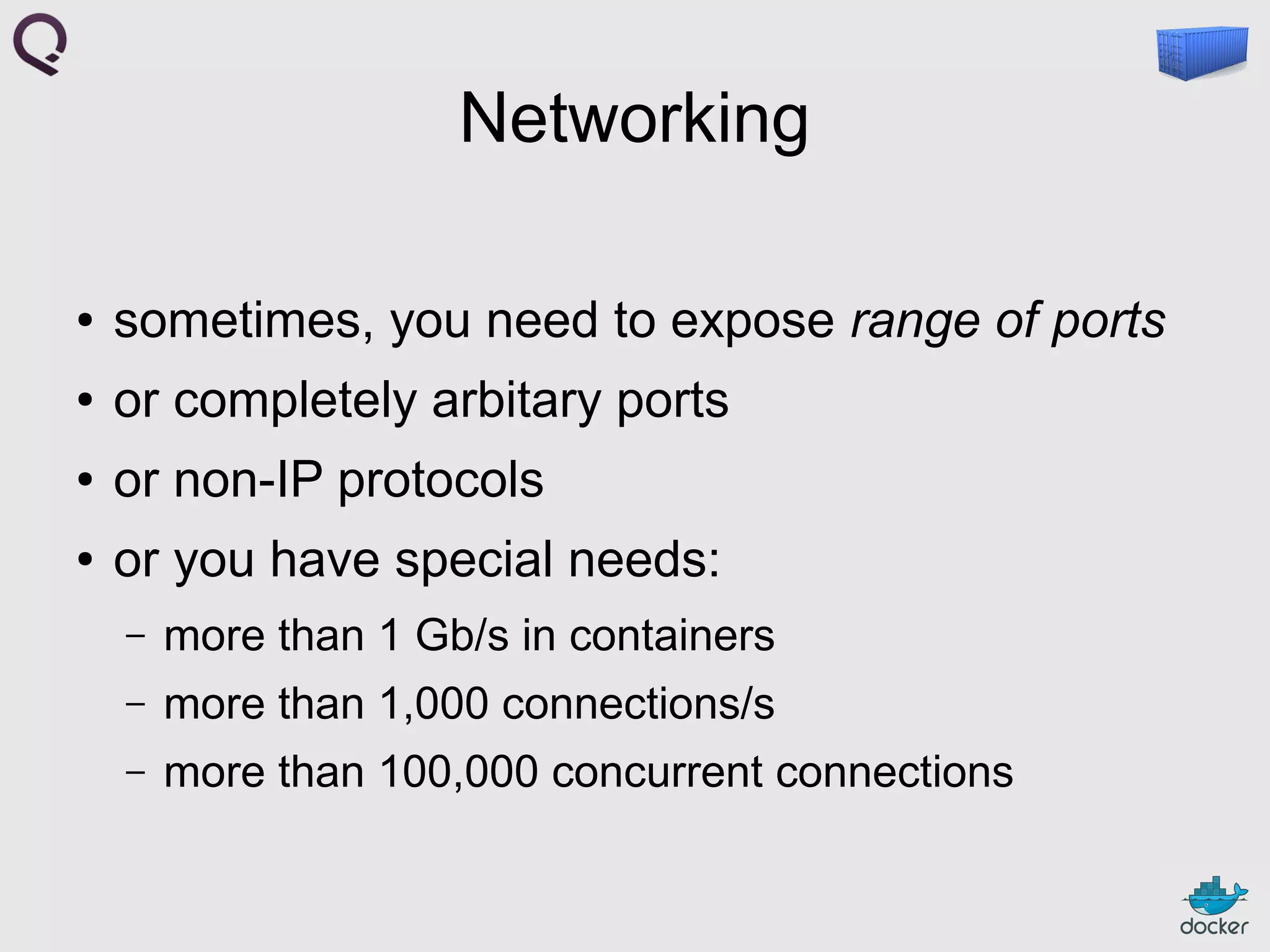 Networking
●

sometimes, you need to expose range of ports

●

or completely arbitary ports

●

or non-IP protocols

●

or you have special needs:
–

more than 1 Gb/s in containers

–

more than 1,000 connections/s

–

more than 100,000 concurrent connections

 