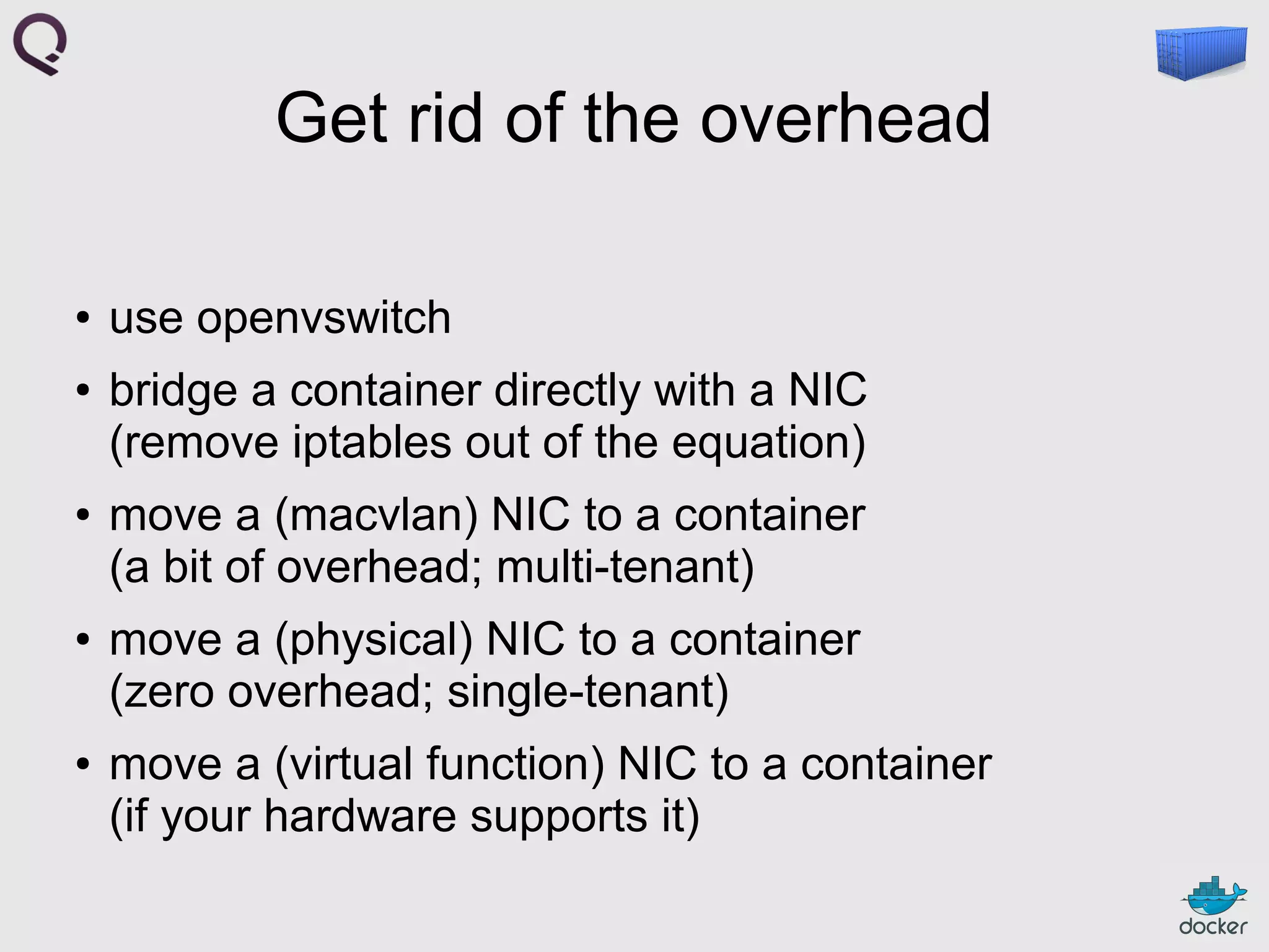 Get rid of the overhead
●

●

●

●

●

use openvswitch
bridge a container directly with a NIC
(remove iptables out of the equation)
move a (macvlan) NIC to a container
(a bit of overhead; multi-tenant)
move a (physical) NIC to a container
(zero overhead; single-tenant)
move a (virtual function) NIC to a container
(if your hardware supports it)

 