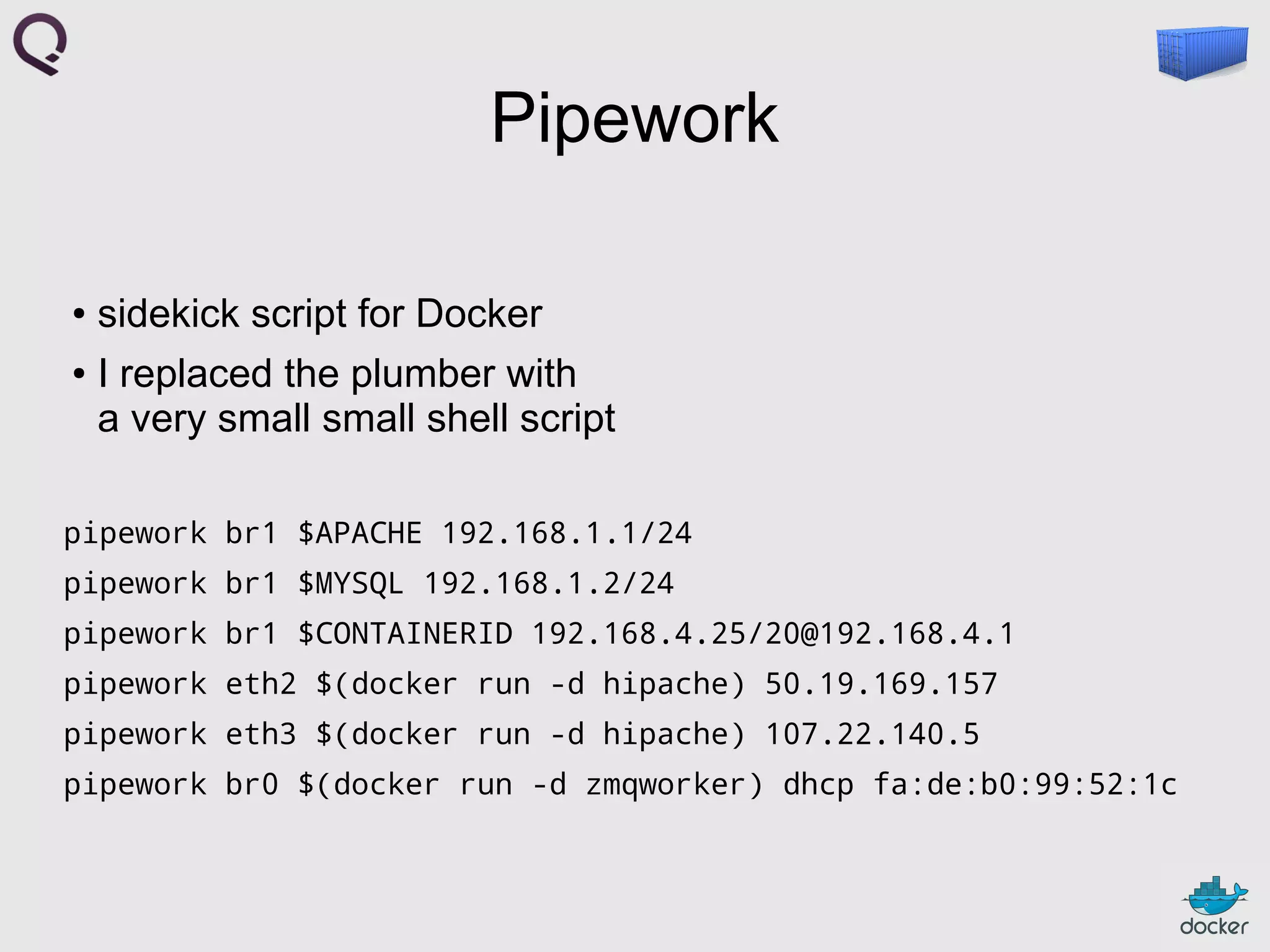 Pipework
sidekick script for Docker
● I replaced the plumber with
a very small small shell script
●

pipework br1 $APACHE 192.168.1.1/24
pipework br1 $MYSQL 192.168.1.2/24
pipework br1 $CONTAINERID 192.168.4.25/20@192.168.4.1
pipework eth2 $(docker run -d hipache) 50.19.169.157
pipework eth3 $(docker run -d hipache) 107.22.140.5
pipework br0 $(docker run -d zmqworker) dhcp fa:de:b0:99:52:1c

 