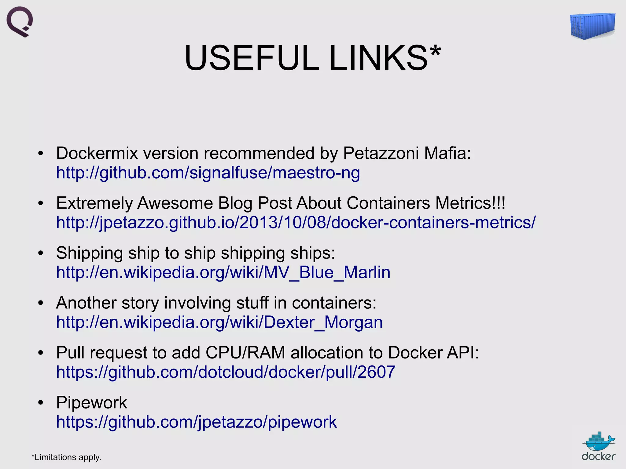 USEFUL LINKS*
●

●

●

●

●

●

Dockermix version recommended by Petazzoni Mafia:
http://github.com/signalfuse/maestro-ng
Extremely Awesome Blog Post About Containers Metrics!!!
http://jpetazzo.github.io/2013/10/08/docker-containers-metrics/
Shipping ship to ship shipping ships:
http://en.wikipedia.org/wiki/MV_Blue_Marlin
Another story involving stuff in containers:
http://en.wikipedia.org/wiki/Dexter_Morgan
Pull request to add CPU/RAM allocation to Docker API:
https://github.com/dotcloud/docker/pull/2607
Pipework
https://github.com/jpetazzo/pipework

*Limitations apply.

 
