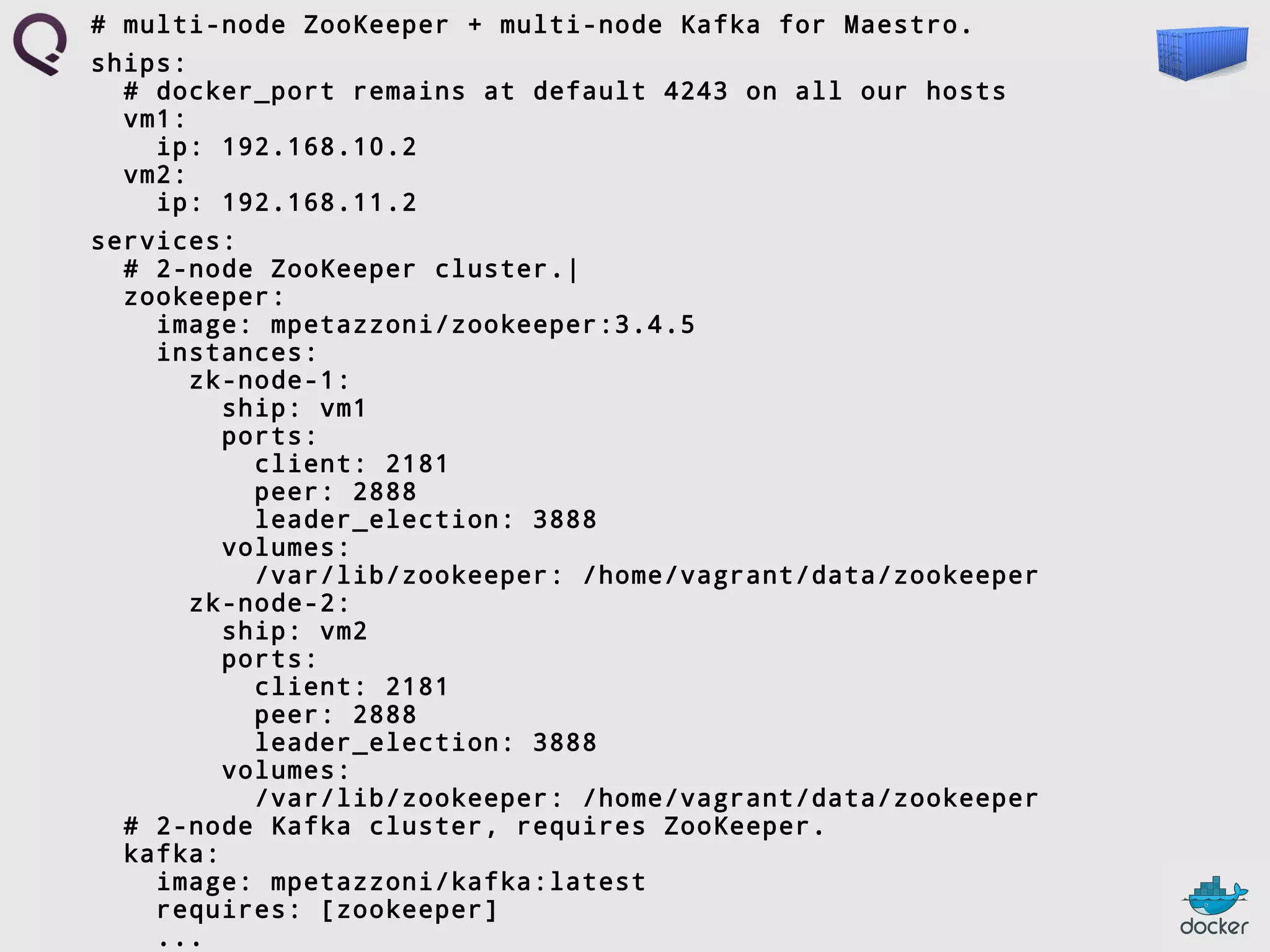 # multi-node ZooKeeper + multi-node Kafka for Maestro.
ships:
# docker_port remains at default 4243 on all our hosts
vm1:
ip: 192.168.10.2
vm2:
ip: 192.168.11.2
services:
# 2-node ZooKeeper cluster.|
zookeeper:
image: mpetazzoni/zookeeper:3.4.5
instances:
zk-node-1:
ship: vm1
ports:
client: 2181
peer: 2888
leader_election: 3888
volumes:
/var/lib/zookeeper: /home/vagrant/data/zookeeper
zk-node-2:
ship: vm2
ports:
client: 2181
peer: 2888
leader_election: 3888
volumes:
/var/lib/zookeeper: /home/vagrant/data/zookeeper
# 2-node Kafka cluster, requires ZooKeeper.
kafka:
image: mpetazzoni/kafka:latest
requires: [zookeeper]
...

 