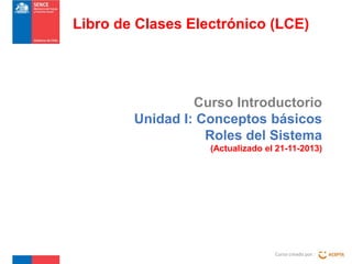 Libro de Clases Electrónico (LCE)

Curso Introductorio
Unidad I: Conceptos básicos
Roles del Sistema
(Actualizado el 21-11-2013)

Curso creado por :

 