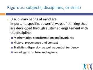 Rigorous: subjects, disciplines, or skills?


Disciplinary habits of mind are
important, specific, powerful ways of thinking that
are developed through sustained engagement with
the discipline.
 Mathematics:

transformation and invariance
 History: provenance and context
 Statistics: dispersion as well as central tendency
 Sociology: structure and agency

 