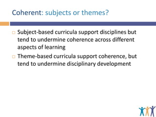Coherent: subjects or themes?




Subject-based curricula support disciplines but
tend to undermine coherence across different
aspects of learning
Theme-based curricula support coherence, but
tend to undermine disciplinary development

 