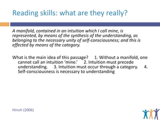 Reading skills: what are they really?
A manifold, contained in an intuition which I call mine, is
represented, by means of the synthesis of the understanding, as
belonging to the necessary unity of self-consciousness; and this is
effected by means of the category.
What is the main idea of this passage?   1. Without a manifold, one
cannot call an intuition ‘mine.’   2. Intuition must precede
understanding.   3. Intuition must occur through a category.   4.
Self-consciousness is necessary to understanding

Hirsch (2006)

 