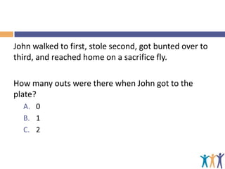 John walked to first, stole second, got bunted over to
third, and reached home on a sacrifice fly.
How many outs were there when John got to the
plate?
A. 0
B. 1
C. 2

 