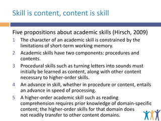 Skill is content, content is skill
Five propositions about academic skills (Hirsch, 2009)
1 The character of an academic skill is constrained by the
limitations of short-term working memory.
2 Academic skills have two components: procedures and
contents.
3 Procedural skills such as turning letters into sounds must
initially be learned as content, along with other content
necessary to higher-order skills.
4 An advance in skill, whether in procedure or content, entails
an advance in speed of processing.
5 A higher-order academic skill such as reading
comprehension requires prior knowledge of domain-specific
content; the higher-order skills for that domain does
not readily transfer to other content domains.

 