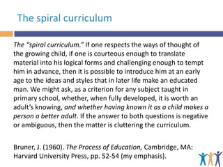 The spiral curriculum
The “spiral curriculum.” If one respects the ways of thought of
the growing child, if one is courteous enough to translate
material into his logical forms and challenging enough to tempt
him in advance, then it is possible to introduce him at an early
age to the ideas and styles that in later life make an educated
man. We might ask, as a criterion for any subject taught in
primary school, whether, when fully developed, it is worth an
adult’s knowing, and whether having known it as a child makes a
person a better adult. If the answer to both questions is negative
or ambiguous, then the matter is cluttering the curriculum.
Bruner, J. (1960). The Process of Education, Cambridge, MA:
Harvard University Press, pp. 52-54 (my emphasis).

 