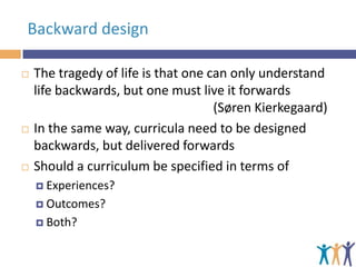 Backward design






The tragedy of life is that one can only understand
life backwards, but one must live it forwards
(Søren Kierkegaard)
In the same way, curricula need to be designed
backwards, but delivered forwards
Should a curriculum be specified in terms of
 Experiences?
 Outcomes?
 Both?

 