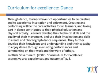 Curriculum for excellence: Dance
Through dance, learners have rich opportunities to be creative
and to experience inspiration and enjoyment. Creating and
performing will be the core activities for all learners, and taking
part in dance contributes to their physical education and
physical activity. Learners develop their technical skills and the
quality of their movement, and use their imagination and skills
to create and choreograph dance sequences. They further
develop their knowledge and understanding and their capacity
to enjoy dance through evaluating performances and
commenting on their work and the work of others.
Scottish Government. (2007). “Curriculum for Excellence:
expressive arts experiences and outcomes” p. 5.

 