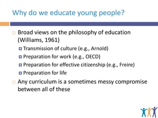 Why do we educate young people?


Broad views on the philosophy of education
(Williams, 1961)
 Transmission of

culture (e.g., Arnold)
 Preparation for work (e.g., OECD)
 Preparation for effective citizenship (e.g., Freire)
 Preparation for life


Any curriculum is a sometimes messy compromise
between all of these

 