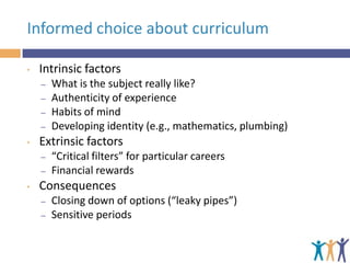 Informed choice about curriculum
•

Intrinsic factors
–
–
–
–

•

Extrinsic factors
–
–

•

What is the subject really like?
Authenticity of experience
Habits of mind
Developing identity (e.g., mathematics, plumbing)
“Critical filters” for particular careers
Financial rewards

Consequences
–
–

Closing down of options (“leaky pipes”)
Sensitive periods

 