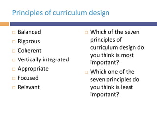 Principles of curriculum design









Balanced
Rigorous
Coherent
Vertically integrated
Appropriate
Focused
Relevant





Which of the seven
principles of
curriculum design do
you think is most
important?
Which one of the
seven principles do
you think is least
important?

 