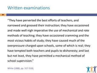 Written examinations
38

“They have perverted the best efforts of teachers, and

narrowed and grooved their instruction; they have occasioned
and made well nigh imperative the use of mechanical and rote
methods of teaching; they have occasioned cramming and the

most vicious habits of study; they have caused much of the
overpressure charged upon schools, some of which is real; they
have tempted both teachers and pupils to dishonesty; and last
but not least, they have permitted a mechanical method of
school supervision.”
White (1888, pp. 517-518)

 