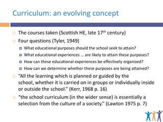 Curriculum: an evolving concept



The courses taken (Scottish HE, late 17th century)
Four questions (Tyler, 1949)









What educational purposes should the school seek to attain?
What educational experiences … are likely to attain these purposes?
How can these educational experiences be effectively organized?
How can we determine whether these purposes are being attained?

“All the learning which is planned or guided by the
school, whether it is carried on in groups or individually inside
or outside the school.” (Kerr, 1968 p. 16)
“the school curriculum (in the wider sense) is essentially a
selection from the culture of a society.” (Lawton 1975 p. 7)

 