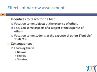 Effects of narrow assessment
42



Incentives to teach to the test
Focus on some subjects at the expense of others
 Focus on some aspects of a subject at the expense of
others
 Focus on some students at the expense of others (“bubble”
students)




Consequences


Learning that is
Narrow
 Shallow
 Transient


 