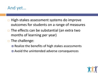 And yet…






High-stakes assessment systems do improve
outcomes for students on a range of measures
The effects can be substantial (an extra two
months of learning per year)
The challenge:
 Realize

the benefits of high stakes assessments
 Avoid the unintended adverse consequences

 