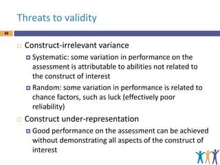 Threats to validity
48



Construct-irrelevant variance
 Systematic:

some variation in performance on the
assessment is attributable to abilities not related to
the construct of interest
 Random: some variation in performance is related to
chance factors, such as luck (effectively poor
reliability)


Construct under-representation
 Good

performance on the assessment can be achieved
without demonstrating all aspects of the construct of
interest

 