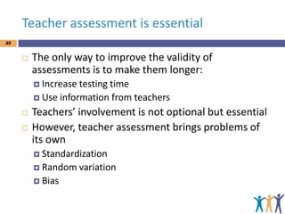 Teacher assessment is essential
49



The only way to improve the validity of
assessments is to make them longer:
 Increase testing

time
 Use information from teachers




Teachers’ involvement is not optional but essential
However, teacher assessment brings problems of
its own
 Standardization
 Random
 Bias

variation

 