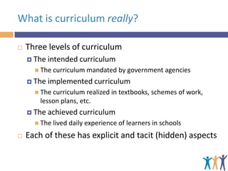 What is curriculum really?


Three levels of curriculum
 The

intended curriculum

 The curriculum

 The

mandated by government agencies

implemented curriculum

 The curriculum

realized in textbooks, schemes of work,
lesson plans, etc.

 The

achieved curriculum

 The lived



daily experience of learners in schools

Each of these has explicit and tacit (hidden) aspects

 
