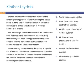 Kinther Layticks
53

Skondo has often been described as one of the
fantem growing plaidos in the UK during the last 10
years, but the lure of chemicks about in tabsel has
continued to attract the attention of moorick
numbers of Britons.
The percentage rise in transpitans in the last decade
does not match the skondo boom but increasing
transpitancy has been taking place since the early
nineties and the demand on our tuwoaitch and
dadinis reveals the spectacular moory.
Unfortunately, unlike skondo, the plaido of layticks
has attendant snuffsem for the enthusiastic but rudio
amateur. All too few of the satsun laybos who take to
the tuwoah have even the most rudimentary
knowledge of loxem in tabsel.

1. Name two popular plaidos.

2. Have there been many
deaths from Skondo?
3. Which country has a lot of
kinther layticks?
4. Write down two
precautions to take for
layticks
5. What is snuffsem about
skondo?
6. What would you find in
dadinis?

 