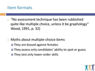 Item formats


“No assessment technique has been rubbished
quite like multiple choice, unless it be graphology”
Wood, 1991, p. 32)



Myths about multiple-choice items
 They

are biased against females
 They assess only candidates’ ability to spot or guess
 They test only lower-order skills

 