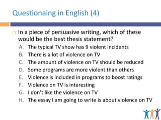 Questionaing in English (4)


In a piece of persuasive writing, which of these
would be the best thesis statement?
A.
B.
C.
D.
E.
F.
G.
H.

The typical TV show has 9 violent incidents
There is a lot of violence on TV
The amount of violence on TV should be reduced
Some programs are more violent than others
Violence is included in programs to boost ratings
Violence on TV is interesting
I don’t like the violence on TV
The essay I am going to write is about violence on TV

 