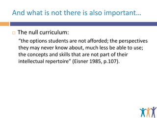 And what is not there is also important…


The null curriculum:
“the options students are not afforded; the perspectives
they may never know about, much less be able to use;
the concepts and skills that are not part of their
intellectual repertoire” (Eisner 1985, p.107).

 