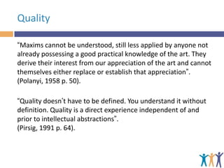 Quality
“Maxims cannot be understood, still less applied by anyone not
already possessing a good practical knowledge of the art. They
derive their interest from our appreciation of the art and cannot
themselves either replace or establish that appreciation”.
(Polanyi, 1958 p. 50).
“Quality doesn’t have to be defined. You understand it without
definition. Quality is a direct experience independent of and
prior to intellectual abstractions”.
(Pirsig, 1991 p. 64).

 