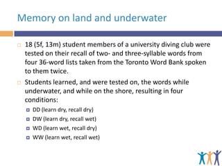 Memory on land and underwater




18 (5f, 13m) student members of a university diving club were
tested on their recall of two- and three-syllable words from
four 36-word lists taken from the Toronto Word Bank spoken
to them twice.
Students learned, and were tested on, the words while
underwater, and while on the shore, resulting in four
conditions:





DD (learn dry, recall dry)
DW (learn dry, recall wet)
WD (learn wet, recall dry)
WW (learn wet, recall wet)

 