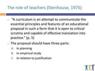 The role of teachers (Stenhouse, 1975)




“A curriculum is an attempt to communicate the
essential principles and features of an educational
proposal in such a form that it is open to critical
scrutiny and capable of effective translation into
practice.” (p. 5)
The proposal should have three parts:
A. In planning
B. In empirical study
C. In relation to justification

 