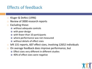 Effects of feedback





Kluger & DeNisi (1996)
Review of 3000 research reports
Excluding those:









without adequate controls
with poor design
with fewer than 10 participants
where performance was not measured
without details of effect sizes

left 131 reports, 607 effect sizes, involving 12652 individuals
On average feedback does improve performance, but



Effect sizes very different in different studies
40% of effect sizes were negative

 