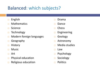 Balanced: which subjects?












English
Mathematics
Science
Technology
Modern foreign languages
Geography
History
Music
Art
Physical education
Religious education













Drama
Dance
Chess
Engineering
Geology
Astronomy
Media studies
Law
Psychology
Sociology
Politics

 